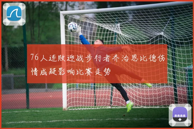 76人连败迎战步行者乔治恩比德伤情成疑影响比赛走势