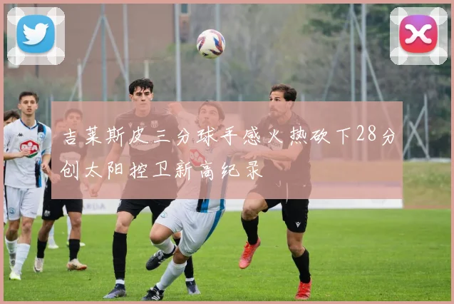 吉莱斯皮三分球手感火热砍下28分创太阳控卫新高纪录