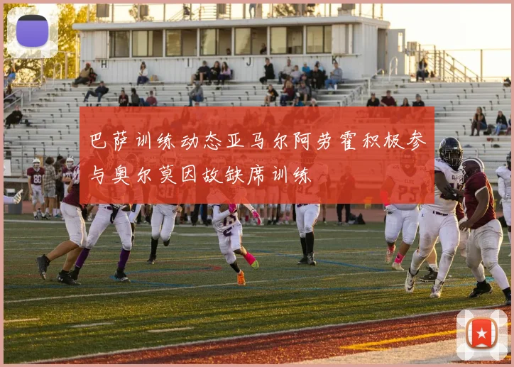 巴萨训练动态亚马尔阿劳霍积极参与奥尔莫因故缺席训练