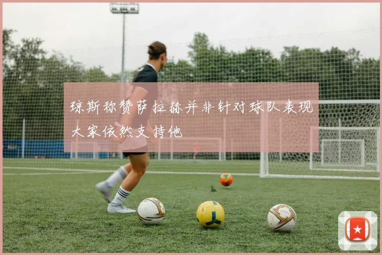 琼斯称赞萨拉赫并非针对球队表现大家依然支持他