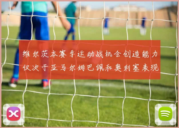 维尔茨本赛季运动战机会创造能力仅次于亚马尔姆巴佩和奥利塞表现突出