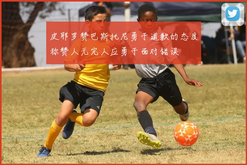 皮耶罗赞巴斯托尼勇于道歉的态度称赞人无完人应勇于面对错误