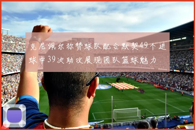 克尼佩尔称赞球队配合默契49个进球中39次助攻展现团队篮球魅力