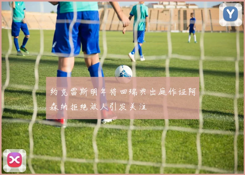 约克雷斯明年将回瑞典出庭作证阿森纳拒绝放人引发关注