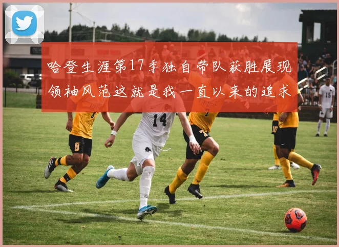 哈登生涯第17季独自带队获胜展现领袖风范这就是我一直以来的追求