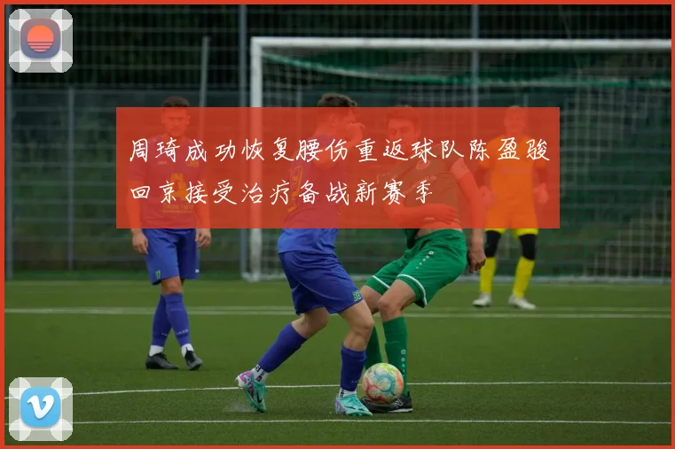 周琦成功恢复腰伤重返球队陈盈骏回京接受治疗备战新赛季