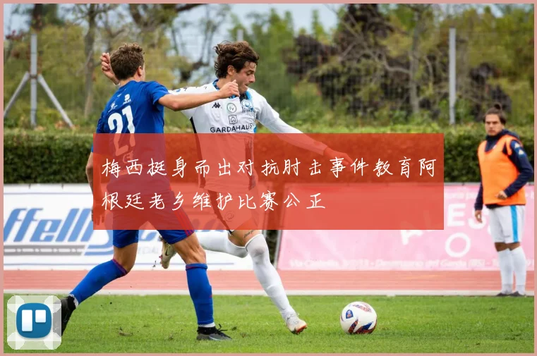 梅西挺身而出对抗肘击事件教育阿根廷老乡维护比赛公正