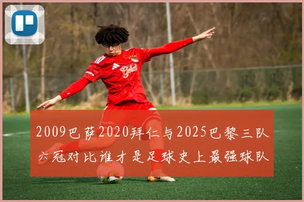 2009巴萨2020拜仁与2025巴黎三队六冠对比谁才是足球史上最强球队