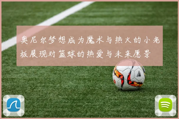 奥尼尔梦想成为魔术与热火的小老板展现对篮球的热爱与未来愿景