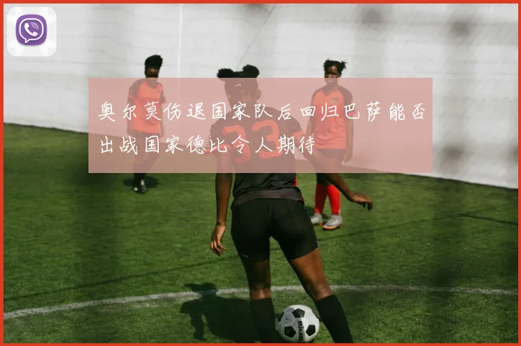 奥尔莫伤退国家队后回归巴萨能否出战国家德比令人期待