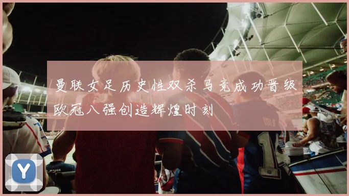曼联女足历史性双杀马竞成功晋级欧冠八强创造辉煌时刻
