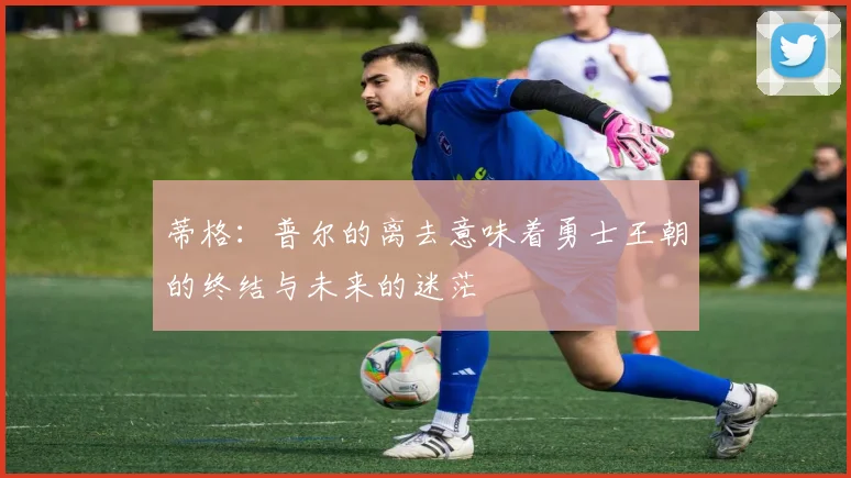 蒂格：普尔的离去意味着勇士王朝的终结与未来的迷茫