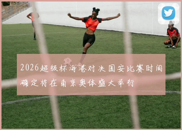 2026超级杯海港对决国安比赛时间确定将在南京奥体盛大举行