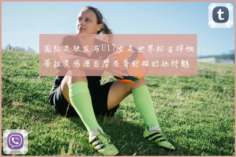 国际足联发布U17女足世界杯吉祥物蒂拉灵感源自摩洛哥狞猫的独特魅力