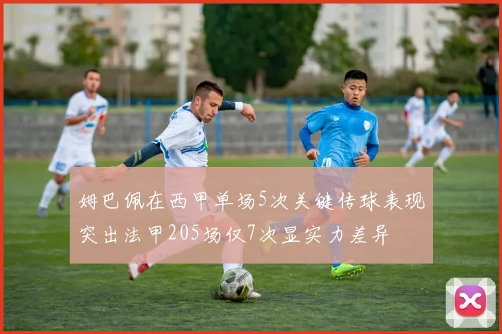 姆巴佩在西甲单场5次关键传球表现突出法甲205场仅7次显实力差异