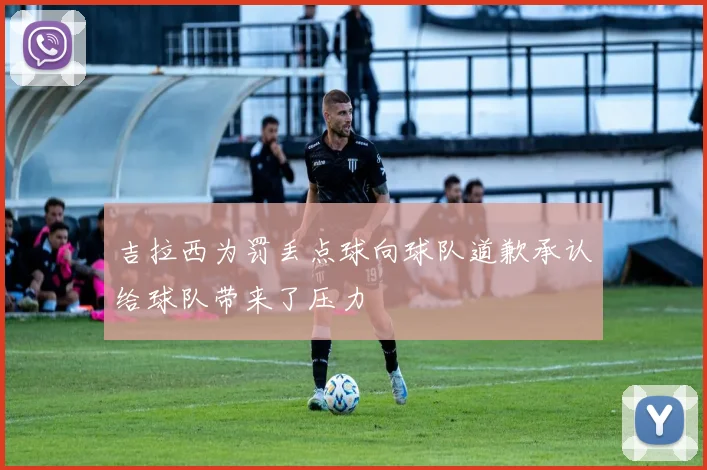 吉拉西为罚丢点球向球队道歉承认给球队带来了压力