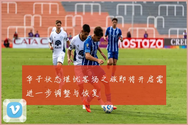 华子状态堪忧客场之旅即将开启需进一步调整与恢复