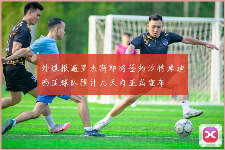 外媒报道罗杰斯即将签约沙特库迪西亚球队预计几天内正式宣布
