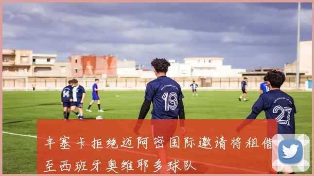 丰塞卡拒绝迈阿密国际邀请将租借至西班牙奥维耶多球队