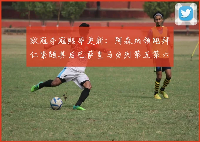欧冠夺冠赔率更新：阿森纳领跑拜仁紧随其后巴萨皇马分列第五第六位