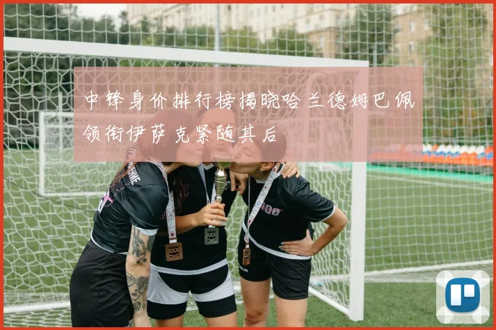 中锋身价排行榜揭晓哈兰德姆巴佩领衔伊萨克紧随其后