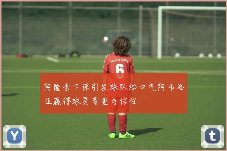 阿隆索下课引发球队松口气阿韦洛亚赢得球员尊重与信任