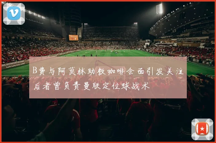 B费与阿莫林助教咖啡会面引发关注后者曾负责曼联定位球战术