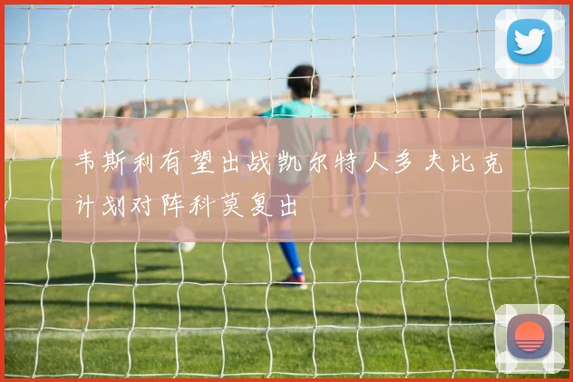 韦斯利有望出战凯尔特人多夫比克计划对阵科莫复出