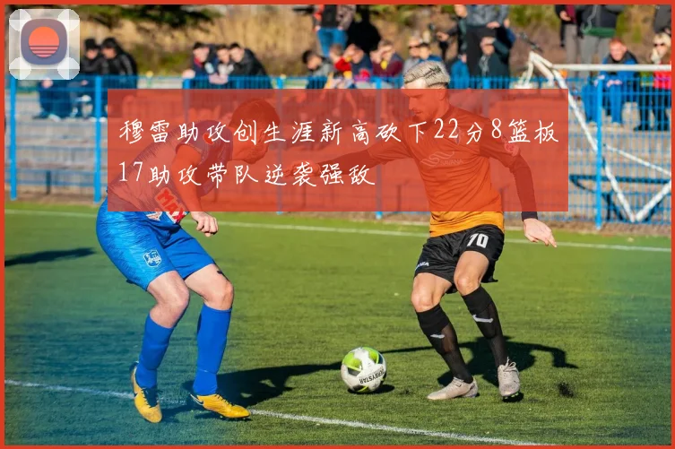 穆雷助攻创生涯新高砍下22分8篮板17助攻带队逆袭强敌