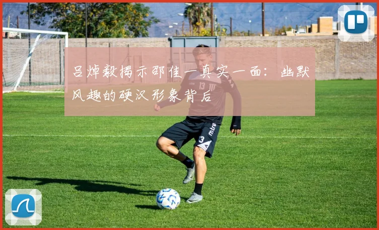 吕焯毅揭示邵佳一真实一面：幽默风趣的硬汉形象背后