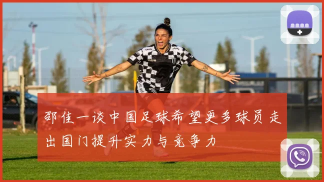 邵佳一谈中国足球希望更多球员走出国门提升实力与竞争力