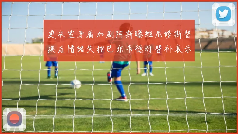 更衣室矛盾加剧阿斯曝维尼修斯替换后情绪失控巴尔韦德对替补表示不满